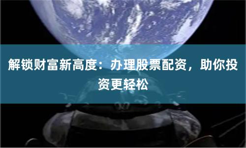 解锁财富新高度：办理股票配资，助你投资更轻松