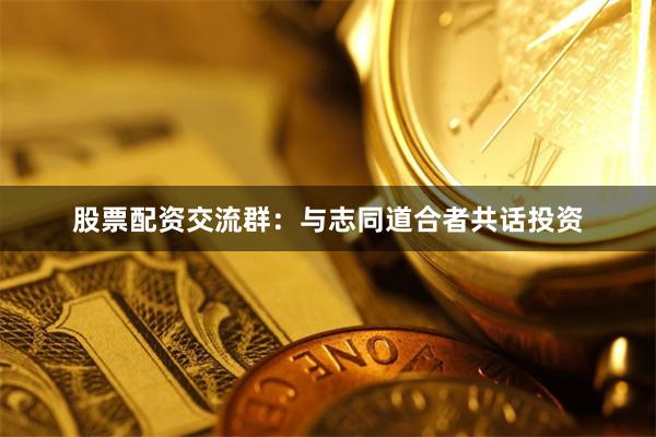 股票配资交流群:与志同道合者共话投资