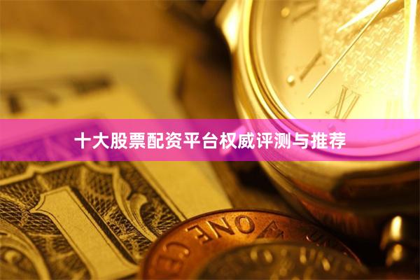 十大股票配资平台权威评测与推荐